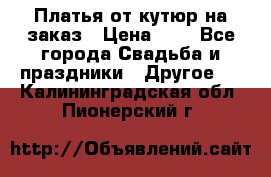 Платья от кутюр на заказ › Цена ­ 1 - Все города Свадьба и праздники » Другое   . Калининградская обл.,Пионерский г.